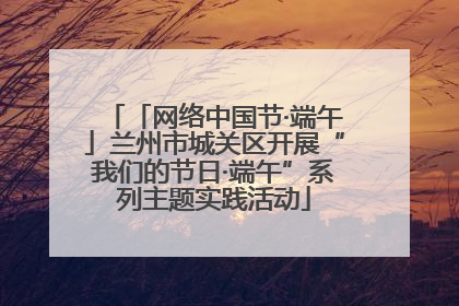 「网络中国节·端午」兰州市城关区开展“我们的节日·端午”系列主题实践活动