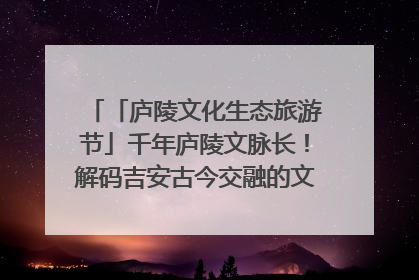 「庐陵文化生态旅游节」千年庐陵文脉长！解码吉安古今交融的文化图谱（图）