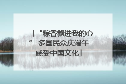 “粽香飘进我的心” 多国民众庆端午感受中国文化