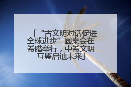 “古文明对话促进全球进步”圆桌会在希腊举行，中希文明互鉴启迪未来