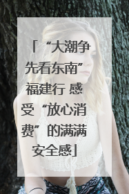 “大潮争先看东南”福建行 感受“放心消费”的满满安全感
