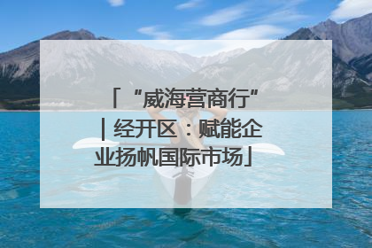 “威海营商行”｜经开区：赋能企业扬帆国际市场
