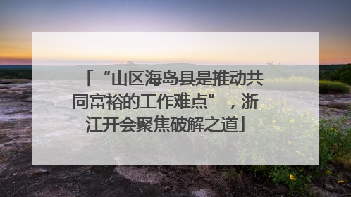 “山区海岛县是推动共同富裕的工作难点”，浙江开会聚焦破解之道