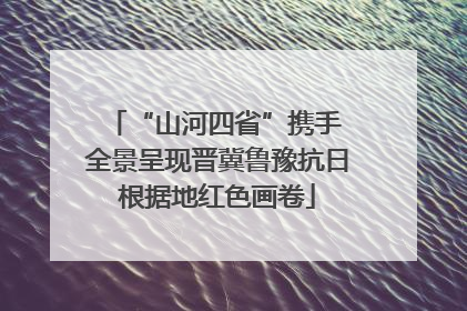 “山河四省”携手 全景呈现晋冀鲁豫抗日根据地红色画卷
