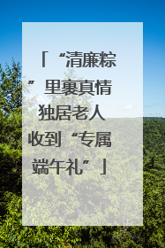 “清廉粽”里裹真情 独居老人收到“专属端午礼”