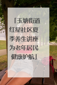 玉塘街道红星社区夏季养生讲座为老年居民健康护航