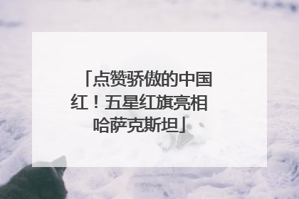 点赞骄傲的中国红！五星红旗亮相哈萨克斯坦