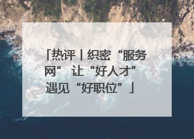 热评丨织密“服务网” 让“好人才”遇见“好职位”