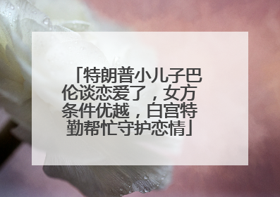 特朗普小儿子巴伦谈恋爱了，女方条件优越，白宫特勤帮忙守护恋情