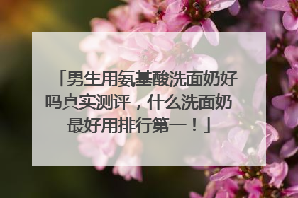 男生用氨基酸洗面奶好吗真实测评，什么洗面奶最好用排行第一！