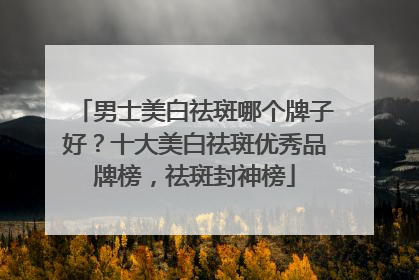 男士美白祛斑哪个牌子好？十大美白祛斑优秀品牌榜，祛斑封神榜