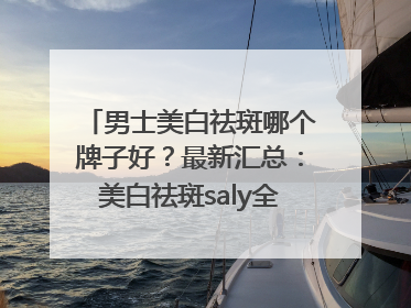 男士美白祛斑哪个牌子好？最新汇总：美白祛斑saly全网十大品牌