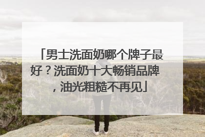 男士洗面奶哪个牌子最好？洗面奶十大畅销品牌，油光粗糙不再见