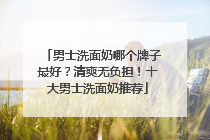 男士洗面奶哪个牌子最好？清爽无负担！十大男士洗面奶推荐