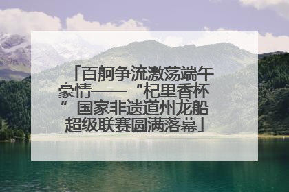 百舸争流激荡端午豪情——“杞里香杯”国家非遗道州龙船超级联赛圆满落幕