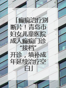癫痫治疗别断片！青岛市妇女儿童医院成人癫痫门诊 “接档” 开诊，填补成年延续治疗空白