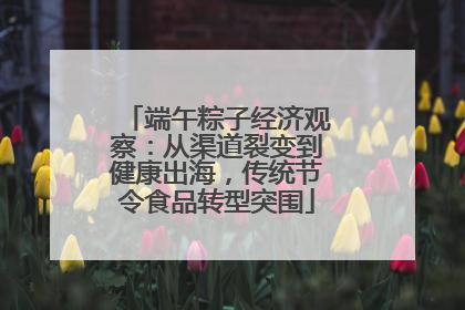 端午粽子经济观察：从渠道裂变到健康出海，传统节令食品转型突围