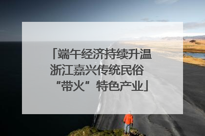 端午经济持续升温 浙江嘉兴传统民俗“带火”特色产业