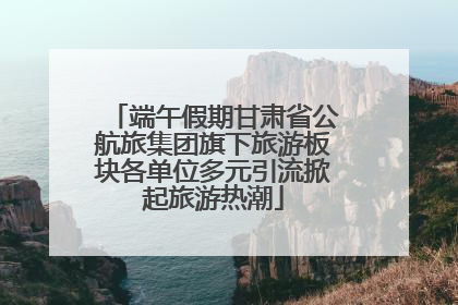 端午假期甘肃省公航旅集团旗下旅游板块各单位多元引流掀起旅游热潮