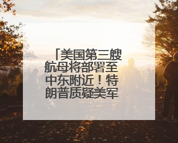 美国第三艘航母将部署至中东附近！特朗普质疑美军钻地弹效力