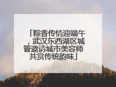 粽香传情迎端午，武汉东西湖区城管邀请城市美容师共赏传统韵味