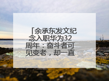 余承东发文纪念入职华为32周年：奋斗者可见变老，却一直还在奋斗路上