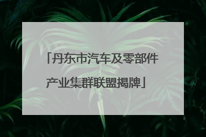 丹东市汽车及零部件产业集群联盟揭牌