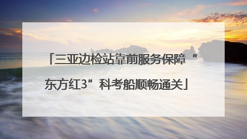 三亚边检站靠前服务保障“东方红3”科考船顺畅通关
