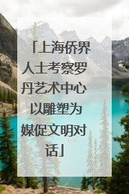 上海侨界人士考察罗丹艺术中心 以雕塑为媒促文明对话