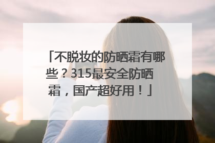 不脱妆的防晒霜有哪些？315最安全防晒霜，国产超好用！