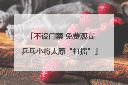不设门票 免费观赛 乒乓小将太原“打擂”