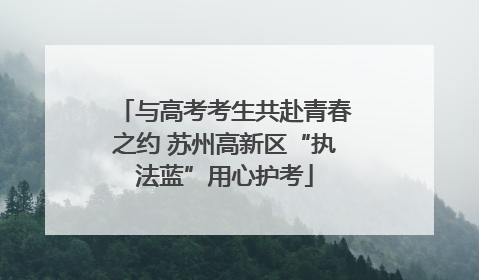 与高考考生共赴青春之约 苏州高新区“执法蓝”用心护考