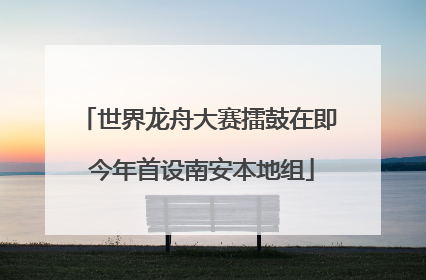 世界龙舟大赛擂鼓在即 今年首设南安本地组
