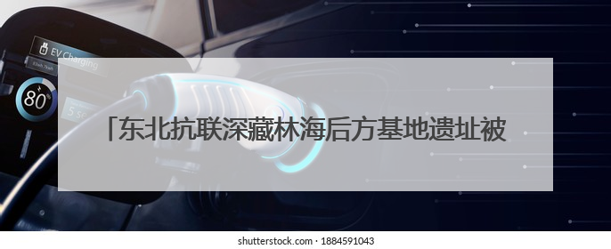 东北抗联深藏林海后方基地遗址被确认，再现80多年前密营抗战