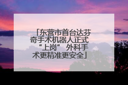 东营市首台达芬奇手术机器人正式“上岗” 外科手术更精准更安全