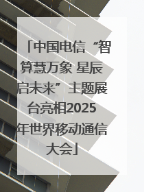 中国电信“智算慧万象 星辰启未来”主题展台亮相2025年世界移动通信大会