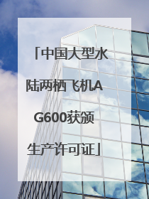 中国大型水陆两栖飞机AG600获颁生产许可证