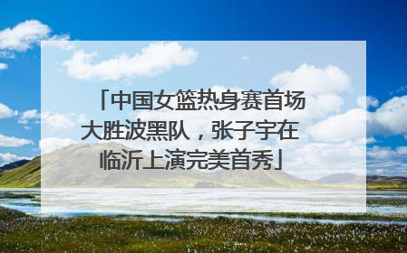 中国女篮热身赛首场大胜波黑队，张子宇在临沂上演完美首秀