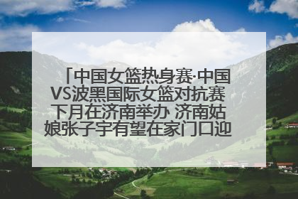 中国女篮热身赛·中国VS波黑国际女篮对抗赛下月在济南举办 济南姑娘张子宇有望在家门口迎来国家队首秀