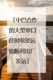 中巴合作的大型单口径射电望远镜顺利出厂发运