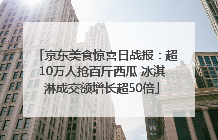 京东美食惊喜日战报：超10万人抢百斤西瓜 冰淇淋成交额增长超50倍
