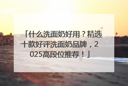 什么洗面奶好用？精选十款好评洗面奶品牌，2025高段位推荐！