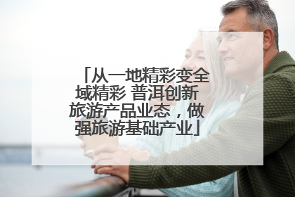 从一地精彩变全域精彩 普洱创新旅游产品业态，做强旅游基础产业