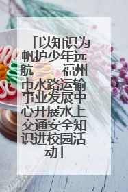 以知识为帆护少年远航——福州市水路运输事业发展中心开展水上交通安全知识进校园活动