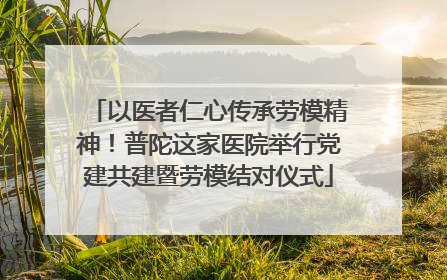 以医者仁心传承劳模精神！普陀这家医院举行党建共建暨劳模结对仪式