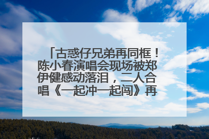 古惑仔兄弟再同框！陈小春演唱会现场被郑伊健感动落泪，二人合唱《一起冲一起闯》再现青春回忆