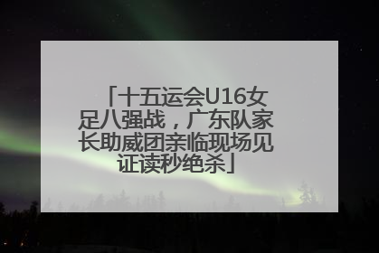 十五运会U16女足八强战，广东队家长助威团亲临现场见证读秒绝杀