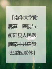 南华大学附属第二医院与衡阳县人民医院牵手共建紧密型医联体