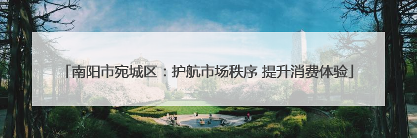 南阳市宛城区：护航市场秩序 提升消费体验