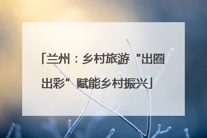兰州：乡村旅游“出圈出彩”赋能乡村振兴